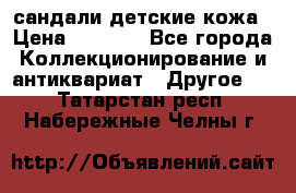 сандали детские кожа › Цена ­ 2 000 - Все города Коллекционирование и антиквариат » Другое   . Татарстан респ.,Набережные Челны г.
